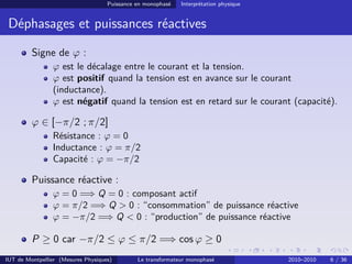 Puissance en monophasé   Interprétation physique


 Déphasages et puissances réactives

         Signe de ϕ :
                ϕ est le décalage entre le courant et la tension.
                ϕ est positif quand la tension est en avance sur le courant
                (inductance).
                ϕ est négatif quand la tension est en retard sur le courant (capacité).

         ϕ ∈ [−π/2 ; π/2]
                Résistance : ϕ = 0
                Inductance : ϕ = π/2
                Capacité : ϕ = −π/2

         Puissance réactive :
                ϕ = 0 =⇒ Q = 0 : composant actif
                ϕ = π/2 =⇒ Q > 0 : “consommation” de puissance réactive
                ϕ = −π/2 =⇒ Q < 0 : “production” de puissance réactive

         P ≥ 0 car −π/2 ≤ ϕ ≤ π/2 =⇒ cos ϕ ≥ 0
IUT de Montpellier (Mesures Physiques)        Le transformateur monophasé              2010–2010   6 / 36
 