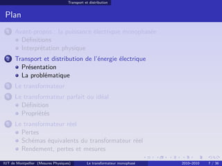 Transport et distribution


 Plan
 1    Avant-propos : la puissance électrique monophasée
        Déﬁnitions
        Interprétation physique
 2    Transport et distribution de l’énergie électrique
        Présentation
        La problématique
 3    Le transformateur
 4    Le transformateur parfait ou idéal
        Déﬁnition
        Propriétés
 5    Le transformateur réel
        Pertes
        Schémas équivalents du transformateur réel
        Rendement, pertes et mesures

IUT de Montpellier (Mesures Physiques)         Le transformateur monophasé   2010–2010   7 / 36
 