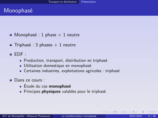 Transport et distribution   Présentation


 Monophasé


         Monophasé : 1 phase + 1 neutre

         Triphasé : 3 phases + 1 neutre
         EDF :
                Production, transport, distribution en triphasé
                Utilisation domestique en monophasé
                Certaines industries, exploitations agricoles : triphasé

         Dans ce cours :
                Étude du cas monophasé
                Principes physiques valables pour le triphasé




IUT de Montpellier (Mesures Physiques)         Le transformateur monophasé     2010–2010   9 / 36
 