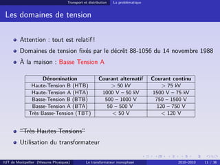 Transport et distribution   La problématique


 Les domaines de tension

         Attention : tout est relatif !
         Domaines de tension ﬁxés par le décrêt 88-1056 du 14 novembre 1988
         À la maison : Basse Tension A

                    Dénomination                       Courant alternatif          Courant continu
               Haute-Tension B (HTB)                       > 50 kV                     > 75 kV
               Haute-Tension A (HTA)                    1000 V – 50 kV             1500 V – 75 kV
               Basse-Tension B (BTB)                     500 – 1000 V               750 – 1500 V
               Basse-Tension A (BTA)                      50 – 500 V                 120 – 750 V
              Très Basse-Tension (TBT)                      < 50 V                     < 120 V


         “Très Hautes Tensions”
         Utilisation du transformateur

IUT de Montpellier (Mesures Physiques)         Le transformateur monophasé                   2010–2010   11 / 36
 