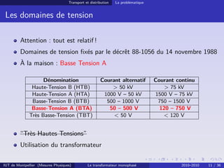Transport et distribution   La problématique


 Les domaines de tension

         Attention : tout est relatif !
         Domaines de tension ﬁxés par le décrêt 88-1056 du 14 novembre 1988
         À la maison : Basse Tension A

                    Dénomination                       Courant alternatif          Courant continu
               Haute-Tension B (HTB)                       > 50 kV                     > 75 kV
               Haute-Tension A (HTA)                    1000 V – 50 kV             1500 V – 75 kV
               Basse-Tension B (BTB)                     500 – 1000 V               750 – 1500 V
               Basse-Tension A (BTA)                      50 – 500 V                 120 – 750 V
              Très Basse-Tension (TBT)                      < 50 V                    < 120 V


         “Très Hautes Tensions”
         Utilisation du transformateur

IUT de Montpellier (Mesures Physiques)         Le transformateur monophasé                   2010–2010   11 / 36
 