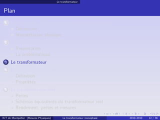 Le transformateur


 Plan
 1    Avant-propos : la puissance électrique monophasée
        Déﬁnitions
        Interprétation physique
 2    Transport et distribution de l’énergie électrique
        Présentation
        La problématique
 3    Le transformateur
 4    Le transformateur parfait ou idéal
        Déﬁnition
        Propriétés
 5    Le transformateur réel
        Pertes
        Schémas équivalents du transformateur réel
        Rendement, pertes et mesures

IUT de Montpellier (Mesures Physiques)       Le transformateur monophasé   2010–2010   12 / 36
 
