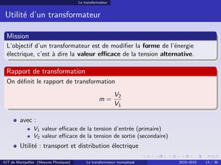 Le transformateur


 Utilité d’un transformateur

 Mission
 L’objectif d’un transformateur est de modiﬁer la forme de l’énergie
 électrique, c’est à dire la valeur eﬃcace de la tension alternative.

 Rapport de transformation
 On déﬁnit le rapport de transformation
                                                             V2
                                                     m=
                                                             V1

         avec :
                V1 valeur eﬃcace de la tension d’entrée (primaire)
                V2 valeur eﬃcace de la tension de sortie (secondaire)
         Utilité : transport et distribution électrique

IUT de Montpellier (Mesures Physiques)       Le transformateur monophasé   2010–2010   13 / 36
 