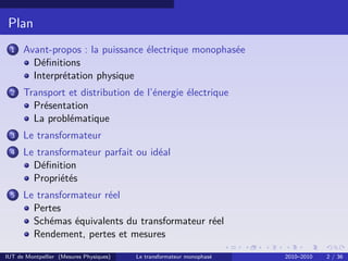 Plan
 1    Avant-propos : la puissance électrique monophasée
        Déﬁnitions
        Interprétation physique
 2    Transport et distribution de l’énergie électrique
        Présentation
        La problématique
 3    Le transformateur
 4    Le transformateur parfait ou idéal
        Déﬁnition
        Propriétés
 5    Le transformateur réel
        Pertes
        Schémas équivalents du transformateur réel
        Rendement, pertes et mesures

IUT de Montpellier (Mesures Physiques)   Le transformateur monophasé   2010–2010   2 / 36
 