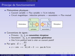 Le transformateur


 Principe de fonctionnement
         Phénomènes physiques :
                Courant variable ⇒ Flux variable ⇒ f.é.m induites
                Circuit magnétique : induction primaire ↔ secondaire ⇒ Flux mutuel

                                               I1                           I2

                                                V1 E1                 E2 V2



         Conventions de signes :
                Primaire : V1 , I1 en convention récepteur
                Secondaire : V2 , I2 en convention générateur
                Une f.é.m positive tend à créer un courant positif
                                     dφ
         Par spire : E = −
                                     dt
                φ = cste =⇒ dφ/dt = 0 =⇒ pas de f.é.m


IUT de Montpellier (Mesures Physiques)        Le transformateur monophasé        2010–2010   16 / 36
 