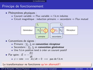 Le transformateur


 Principe de fonctionnement
         Phénomènes physiques :
                Courant variable ⇒ Flux variable ⇒ f.é.m induites
                Circuit magnétique : induction primaire ↔ secondaire ⇒ Flux mutuel

                                               I1                           I2

                                                V1 E1                 E2 V2



         Conventions de signes :
                Primaire : V1 , I1 en convention récepteur
                Secondaire : V2 , I2 en convention générateur
                Une f.é.m positive tend à créer un courant positif
                                     dφ
         Par spire : E = −
                                     dt
                φ = cste =⇒ dφ/dt = 0 =⇒ pas de f.é.m

 Le transformateur ne fonctionne qu’en alternatif !
IUT de Montpellier (Mesures Physiques)        Le transformateur monophasé        2010–2010   16 / 36
 