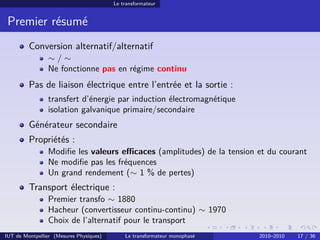 Le transformateur


 Premier résumé
         Conversion alternatif/alternatif
                ∼/∼
                Ne fonctionne pas en régime continu
         Pas de liaison électrique entre l’entrée et la sortie :
                transfert d’énergie par induction électromagnétique
                isolation galvanique primaire/secondaire
         Générateur secondaire
         Propriétés :
                Modiﬁe les valeurs eﬃcaces (amplitudes) de la tension et du courant
                Ne modiﬁe pas les fréquences
                Un grand rendement (∼ 1 % de pertes)
         Transport électrique :
                Premier transfo ∼ 1880
                Hacheur (convertisseur continu-continu) ∼ 1970
                Choix de l’alternatif pour le transport
IUT de Montpellier (Mesures Physiques)       Le transformateur monophasé   2010–2010   17 / 36
 