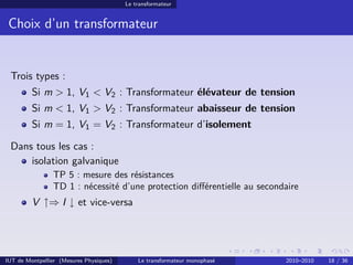 Le transformateur


 Choix d’un transformateur


 Trois types :
         Si m > 1, V1 < V2 : Transformateur élévateur de tension
         Si m < 1, V1 > V2 : Transformateur abaisseur de tension
         Si m = 1, V1 = V2 : Transformateur d’isolement

 Dans tous les cas :
     isolation galvanique
                TP 5 : mesure des résistances
                TD 1 : nécessité d’une protection diﬀérentielle au secondaire
         V ↑⇒ I ↓ et vice-versa




IUT de Montpellier (Mesures Physiques)       Le transformateur monophasé   2010–2010   18 / 36
 