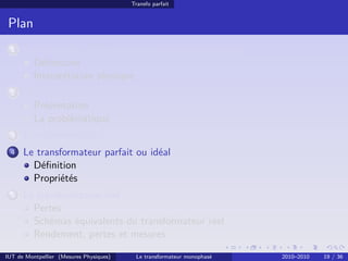 Transfo parfait


 Plan
 1    Avant-propos : la puissance électrique monophasée
        Déﬁnitions
        Interprétation physique
 2    Transport et distribution de l’énergie électrique
        Présentation
        La problématique
 3    Le transformateur
 4    Le transformateur parfait ou idéal
        Déﬁnition
        Propriétés
 5    Le transformateur réel
        Pertes
        Schémas équivalents du transformateur réel
        Rendement, pertes et mesures

IUT de Montpellier (Mesures Physiques)    Le transformateur monophasé   2010–2010   19 / 36
 