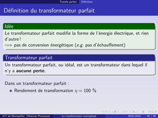 Transfo parfait   Déﬁnition


 Déﬁnition du transformateur parfait

 Idée
 Le transformateur parfait modiﬁe la forme de l’énergie électrique, et rien
 d’autre !
 =⇒ pas de conversion énergétique (e.g. pas d’échauﬀement)

 Transformateur parfait
 Un transformateur parfait, ou idéal, est un transformateur dans lequel il
 n’y a aucune perte.

 Dans un transformateur parfait :
         Rendement de transformation η = 100 %




IUT de Montpellier (Mesures Physiques)    Le transformateur monophasé   2010–2010   20 / 36
 