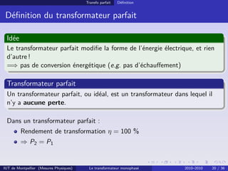 Transfo parfait   Déﬁnition


 Déﬁnition du transformateur parfait

 Idée
 Le transformateur parfait modiﬁe la forme de l’énergie électrique, et rien
 d’autre !
 =⇒ pas de conversion énergétique (e.g. pas d’échauﬀement)

 Transformateur parfait
 Un transformateur parfait, ou idéal, est un transformateur dans lequel il
 n’y a aucune perte.

 Dans un transformateur parfait :
         Rendement de transformation η = 100 %
         ⇒ P2 = P1


IUT de Montpellier (Mesures Physiques)    Le transformateur monophasé   2010–2010   20 / 36
 