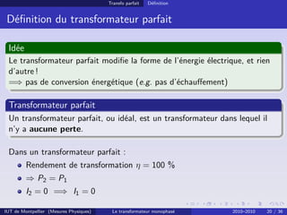 Transfo parfait   Déﬁnition


 Déﬁnition du transformateur parfait

 Idée
 Le transformateur parfait modiﬁe la forme de l’énergie électrique, et rien
 d’autre !
 =⇒ pas de conversion énergétique (e.g. pas d’échauﬀement)

 Transformateur parfait
 Un transformateur parfait, ou idéal, est un transformateur dans lequel il
 n’y a aucune perte.

 Dans un transformateur parfait :
         Rendement de transformation η = 100 %
         ⇒ P2 = P1
         I2 = 0 =⇒ I1 = 0

IUT de Montpellier (Mesures Physiques)    Le transformateur monophasé   2010–2010   20 / 36
 