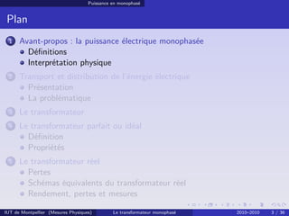 Puissance en monophasé


 Plan
 1    Avant-propos : la puissance électrique monophasée
        Déﬁnitions
        Interprétation physique
 2    Transport et distribution de l’énergie électrique
        Présentation
        La problématique
 3    Le transformateur
 4    Le transformateur parfait ou idéal
        Déﬁnition
        Propriétés
 5    Le transformateur réel
        Pertes
        Schémas équivalents du transformateur réel
        Rendement, pertes et mesures

IUT de Montpellier (Mesures Physiques)        Le transformateur monophasé   2010–2010   3 / 36
 