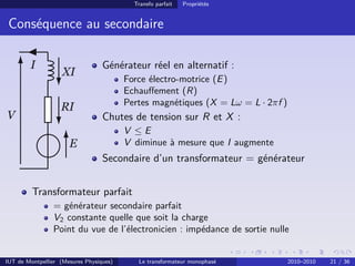 Transfo parfait   Propriétés


 Conséquence au secondaire

        I                         Générateur réel en alternatif :
                    XI
                                         Force électro-motrice (E )
                                         Echauﬀement (R)
                                         Pertes magnétiques (X = Lω = L · 2πf )
                   RI
V                                 Chutes de tension sur R et X :
                                         V ≤E
                      E                  V diminue à mesure que I augmente
                                  Secondaire d’un transformateur = générateur


         Transformateur parfait
                = générateur secondaire parfait
                V2 constante quelle que soit la charge
                Point du vue de l’électronicien : impédance de sortie nulle


IUT de Montpellier (Mesures Physiques)      Le transformateur monophasé           2010–2010   21 / 36
 