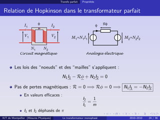 Transfo parfait   Propriétés


 Relation de Hopkinson dans le transformateur parfait

                 I1        φ             I2                                  φ   Rφ


                 V1                      V2            M1=N1I1                           M2=N2I2

                      N1        N2
             Circuit magnétique                                    Analogie électrique



         Les lois des “noeuds” et des “mailles” s’appliquent :
                                               N1 I1 − Rφ + N2 I2 = 0

         Pas de pertes magnétiques : R = 0 =⇒ Rφ = 0 =⇒ N1 I1 = −N2 I2
                En valeurs eﬃcaces :
                                                                I2   1
                                                                   =
                                                                I1   m
                I1 et I2 déphasés de π
IUT de Montpellier (Mesures Physiques)         Le transformateur monophasé                 2010–2010   24 / 36
 