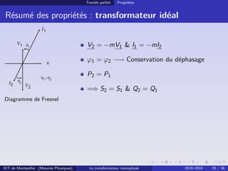 Transfo parfait   Propriétés


 Résumé des propriétés : transformateur idéal


                                         V2 = −mV1 & I1 = −mI2

                                         ϕ1 = ϕ2 −→ Conservation du déphasage

                                         P2 = P1

                                         =⇒ S2 = S1 & Q2 = Q1
Diagramme de Fresnel




IUT de Montpellier (Mesures Physiques)    Le transformateur monophasé   2010–2010   25 / 36
 