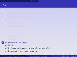 Transfo réel


 Plan
 1    Avant-propos : la puissance électrique monophasée
        Déﬁnitions
        Interprétation physique
 2    Transport et distribution de l’énergie électrique
        Présentation
        La problématique
 3    Le transformateur
 4    Le transformateur parfait ou idéal
        Déﬁnition
        Propriétés
 5    Le transformateur réel
        Pertes
        Schémas équivalents du transformateur réel
        Rendement, pertes et mesures

IUT de Montpellier (Mesures Physiques)   Le transformateur monophasé   2010–2010   26 / 36
 
