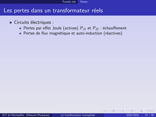 Transfo réel   Pertes


 Les pertes dans un transformateur réels
         Circuits électriques :
                Pertes par eﬀet Joule (actives) PJ1 et PJ2 : échauﬀement
                Pertes de ﬂux magnétique et auto-induction (réactives)




IUT de Montpellier (Mesures Physiques)   Le transformateur monophasé   2010–2010   27 / 36
 