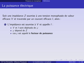 Puissance en monophasé   Déﬁnitions


 La puissance électrique

 Soit une impédance Z soumise à une tension monophasée de valeur
 eﬃcace V et traversée par un courant eﬃcace I, alors :

     1   L’impédance est soumise à V et appelle I :
                V et I sont déphasés de ϕ
                ϕ dépend de Z
                cos ϕ est appelé le facteur de puissance




IUT de Montpellier (Mesures Physiques)        Le transformateur monophasé   2010–2010   4 / 36
 