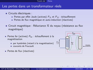 Transfo réel   Pertes


 Les pertes dans un transformateur réels
         Circuits électriques :
                Pertes par eﬀet Joule (actives) PJ1 et PJ2 : échauﬀement
                Pertes de ﬂux magnétique et auto-induction (réactives)

         Circuit magnétique : Réluctance R du noyau (résistance au ﬂux
         magnétique)

        Pertes fer (actives) Pfer : échauﬀement à la
        magnétisation
               par hystérésis (retard à la magnétisation)
               courants de Foucault

        Pertes de ﬂux (réactives)




IUT de Montpellier (Mesures Physiques)   Le transformateur monophasé   2010–2010   27 / 36
 