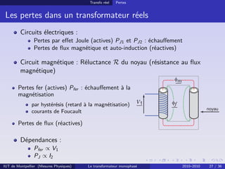 Transfo réel   Pertes


 Les pertes dans un transformateur réels
         Circuits électriques :
                Pertes par eﬀet Joule (actives) PJ1 et PJ2 : échauﬀement
                Pertes de ﬂux magnétique et auto-induction (réactives)

         Circuit magnétique : Réluctance R du noyau (résistance au ﬂux
         magnétique)

        Pertes fer (actives) Pfer : échauﬀement à la
        magnétisation
               par hystérésis (retard à la magnétisation)
               courants de Foucault

        Pertes de ﬂux (réactives)

         Dépendances :
                Pfer ∝ V1
                PJ ∝ I2
IUT de Montpellier (Mesures Physiques)   Le transformateur monophasé   2010–2010   27 / 36
 