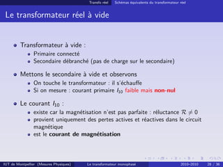 Transfo réel   Schémas équivalents du transformateur réel


 Le transformateur réel à vide


         Transformateur à vide :
                Primaire connecté
                Secondaire débranché (pas de charge sur le secondaire)

         Mettons le secondaire à vide et observons
                On touche le transformateur : il s’échauﬀe
                Si on mesure : courant primaire I10 faible mais non-nul

         Le courant I10 :
                existe car la magnétisation n’est pas parfaite : réluctance R = 0
                provient uniquement des pertes actives et réactives dans le circuit
                magnétique
                est le courant de magnétisation



IUT de Montpellier (Mesures Physiques)   Le transformateur monophasé                          2010–2010   28 / 36
 