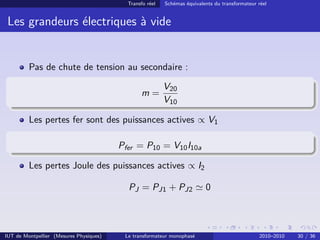 Transfo réel   Schémas équivalents du transformateur réel


 Les grandeurs électriques à vide


         Pas de chute de tension au secondaire :

                                                          V20
                                                m=
                                                          V10

         Les pertes fer sont des puissances actives ∝ V1

                                         Pfer = P10 = V10 I10a

         Les pertes Joule des puissances actives ∝ I2

                                           PJ = PJ1 + PJ2                 0



IUT de Montpellier (Mesures Physiques)    Le transformateur monophasé                           2010–2010   30 / 36
 