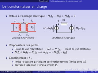 Transfo réel   Schémas équivalents du transformateur réel


 Le transformateur en charge

         Retour à l’analogie électrique : N1 I1 − Rφ + N2 I2 = 0
                I1         φ         I2                           φ     Rφ


                V1                   V2         M1=N1I1                                   M2=N2I2

                     N1        N2
             Circuit magnétique                            Analogie électrique


         Responsables des pertes
                Point de vue magnétique → Rφ = N1 I10 ← Point de vue électrique
                N1 I1 + N2 I2 = N1 I10 =⇒ N2 I2 = −N1 (I1 − I10 )

         Concrètement : I10
                limite le courant participant au fonctionnement (limite donc I2 )
                dégrade l’induction : tend à limiter V2

IUT de Montpellier (Mesures Physiques)    Le transformateur monophasé                          2010–2010   31 / 36
 