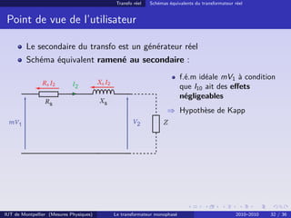 Transfo réel   Schémas équivalents du transformateur réel


 Point de vue de l’utilisateur

         Le secondaire du transfo est un générateur réel
         Schéma équivalent ramené au secondaire :
                                                                               f.é.m idéale mV1 à condition
                Rs I2                    Xs I2
                                                                               que I10 ait des eﬀets
                                                                               négligeables
                                                                       ⇒ Hypothèse de Kapp




IUT de Montpellier (Mesures Physiques)           Le transformateur monophasé                          2010–2010   32 / 36
 