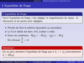 Transfo réel   Schémas équivalents du transformateur réel


 L’hypothèse de Kapp

 L’hypothèse de Kapp
 Faire l’hypothèse de Kapp, c’est négliger la magnétisation du noyau : la
 réluctance et les pertes sont négligées.

         Permet de faire le schéma équivalent au secondaire
         La f.é.m idéale est donc mV1 (valeur à vide)
         Dans ces conditions : N2 I2 = −N1 (I1 − I10 )                       −N1 I1
                     I1
         On retrouve    =m
                     I2

 Attention !
 On ne peut admettre l’hypothèse de Kapp que si I1 >> I10 (concrètement
 I1 > 10I10 )

IUT de Montpellier (Mesures Physiques)   Le transformateur monophasé                          2010–2010   33 / 36
 