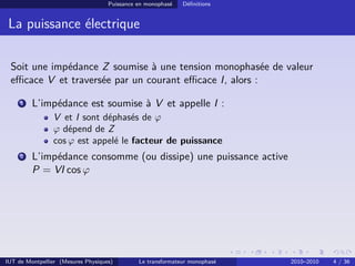 Puissance en monophasé   Déﬁnitions


 La puissance électrique

 Soit une impédance Z soumise à une tension monophasée de valeur
 eﬃcace V et traversée par un courant eﬃcace I, alors :

     1   L’impédance est soumise à V et appelle I :
                V et I sont déphasés de ϕ
                ϕ dépend de Z
                cos ϕ est appelé le facteur de puissance
     2   L’impédance consomme (ou dissipe) une puissance active
         P = VI cos ϕ




IUT de Montpellier (Mesures Physiques)        Le transformateur monophasé   2010–2010   4 / 36
 