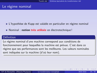 Transfo réel   Schémas équivalents du transformateur réel


 Le régime nominal



         L’hypothèse de Kapp est valable en particulier en régime nominal

         Nominal : notion très utilisée en électrotechnique !

 Déﬁnition
 Le régime nominal d’une machine correspond aux conditions de
 fonctionnement pour lesquelles la machine est prévue. C’est dans ce
 régime que ses performances sont les meilleures. Les valeurs nominales
 sont indiquées sur la machine (d’où leur nom).




IUT de Montpellier (Mesures Physiques)   Le transformateur monophasé                          2010–2010   34 / 36
 