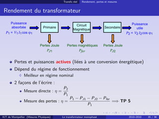 Transfo réel   Rendement, pertes et mesures


 Rendement du transformateur




         Pertes et puissances actives (liées à une conversion énergétique)
         Dépend du régime de fonctionnement
                Meilleur en régime nominal
         2 façons de l’écrire :
                                         P2
                Mesure directe : η =
                                         P1
                                              P1 − PJ1 − PJ2 − Pfer
                Mesure des pertes : η =                             =⇒ TP 5
                                                       P1

IUT de Montpellier (Mesures Physiques)   Le transformateur monophasé                   2010–2010   35 / 36
 