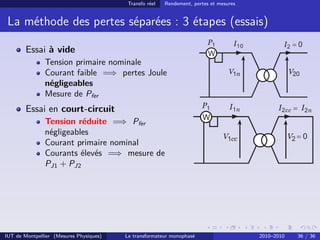 Transfo réel   Rendement, pertes et mesures


 La méthode des pertes séparées : 3 étapes (essais)

        Essai à vide
               Tension primaire nominale
               Courant faible =⇒ pertes Joule
               négligeables
               Mesure de Pfer
        Essai en court-circuit
               Tension réduite =⇒ Pfer
               négligeables
               Courant primaire nominal
               Courants élevés =⇒ mesure de
               PJ1 + PJ2




IUT de Montpellier (Mesures Physiques)   Le transformateur monophasé                   2010–2010   36 / 36
 