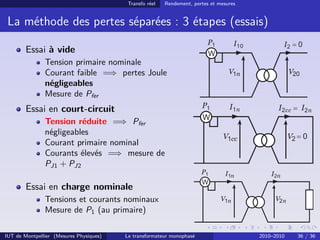 Transfo réel   Rendement, pertes et mesures


 La méthode des pertes séparées : 3 étapes (essais)

        Essai à vide
               Tension primaire nominale
               Courant faible =⇒ pertes Joule
               négligeables
               Mesure de Pfer
        Essai en court-circuit
               Tension réduite =⇒ Pfer
               négligeables
               Courant primaire nominal
               Courants élevés =⇒ mesure de
               PJ1 + PJ2

        Essai en charge nominale
               Tensions et courants nominaux
               Mesure de P1 (au primaire)

IUT de Montpellier (Mesures Physiques)   Le transformateur monophasé                   2010–2010   36 / 36
 