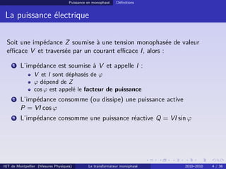 Puissance en monophasé   Déﬁnitions


 La puissance électrique

 Soit une impédance Z soumise à une tension monophasée de valeur
 eﬃcace V et traversée par un courant eﬃcace I, alors :

     1   L’impédance est soumise à V et appelle I :
                V et I sont déphasés de ϕ
                ϕ dépend de Z
                cos ϕ est appelé le facteur de puissance
     2   L’impédance consomme (ou dissipe) une puissance active
         P = VI cos ϕ
     3   L’impédance consomme une puissance réactive Q = VI sin ϕ




IUT de Montpellier (Mesures Physiques)        Le transformateur monophasé   2010–2010   4 / 36
 