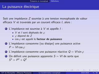 Puissance en monophasé   Déﬁnitions


 La puissance électrique

 Soit une impédance Z soumise à une tension monophasée de valeur
 eﬃcace V et traversée par un courant eﬃcace I, alors :

     1   L’impédance est soumise à V et appelle I :
                V et I sont déphasés de ϕ
                ϕ dépend de Z
                cos ϕ est appelé le facteur de puissance
     2   L’impédance consomme (ou dissipe) une puissance active
         P = VI cos ϕ
     3   L’impédance consomme une puissance réactive Q = VI sin ϕ
     4   On déﬁnit une puissance apparente S = VI de sorte que
         S 2 = P 2 + Q2



IUT de Montpellier (Mesures Physiques)        Le transformateur monophasé   2010–2010   4 / 36
 