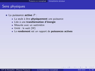 Puissance en monophasé   Interprétation physique


 Sens physiques

         La puissance active P :
                La seule à être physiquement une puissance
                Liée à une transformation d’énergie
                Mesurée avec un wattmètre
                Unité : le watt (W)
                Le rendement est un rapport de puissances actives




IUT de Montpellier (Mesures Physiques)        Le transformateur monophasé              2010–2010   5 / 36
 