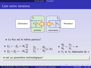 Transfo parfait   Propriétés


 Lien entre tensions


                                         I1                                  I2

                                         V1 E1                         E2 V2




         Le ﬂux est le même partout !
                                 dφ                                               N2    V2
       V1 = −E1 = N1 dt                  V2    N2                                    =      =m
                                 dφ         = − (∈ R)                             N1    V1
       V2 = E2 = −N2 dt                  V1    N1                                 V1 et V2 déphasées de π

 m est un paramètre technologique !


IUT de Montpellier (Mesures Physiques)         Le transformateur monophasé                  2010–2010   22 / 36
 