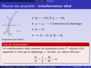 Transfo parfait   Propriétés


 Résumé des propriétés : transformateur idéal


                                         V2 = −mV1 & I1 = −mI2

                                         ϕ1 = ϕ2 −→ Conservation du déphasage

                                         P2 = P1

                                         =⇒ S2 = S1 & Q2 = Q1
Diagramme de Fresnel

 Lois de conservation
 Un transformateur idéal conserve les puissances active P, réactive Q et
 apparente S ainsi que le déphasage ϕ. De plus, en valeurs eﬃcaces :
                                         V2  I1 N2
                                            = =    =m
                                         V1  I2 N1

IUT de Montpellier (Mesures Physiques)    Le transformateur monophasé   2010–2010   25 / 36
 