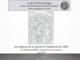 Les origines de la syphilis et l’épidémie de 1492
Dr. Nathalie BROWN, Historienne de la médicine
mai 2010
Ecole d’Anthropologie
section ANTHROPOLOGIE BIOLOGIQUE
Anthropologie du vivant
 