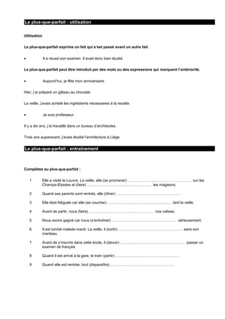 Le plus-que-parfait : utilisation
Utilisation
Le plus-que-parfait exprime un fait qui s’est passé avant un autre fait.
Il a réussi son examen. Il avait donc bien étudié.
Le plus-que-parfait peut être introduit par des mots ou des expressions qui marquent l’antériorité.
Aujourd’hui, je fête mon anniversaire.
Hier, j’ai préparé un gâteau au chocolat.
La veille, j’avais acheté les ingrédients nécessaires à la recette.
Je suis professeur.
Il y a dix ans, j’ai travaillé dans un bureau d’architectes.
Trois ans auparavant, j’avais étudié l’architecture à Liège.

Le plus-que-parfait : entraînement

Complétez au plus-que-parfait :
1

Elle a visité le Louvre. La veille, elle (se promener) …………………………………………… sur les
Champs-Elysées et (faire) …………………………………………… les magasins.

2

Quand ses parents sont rentrés, elle (dîner) ……………………………………………

3

Elle était fatiguée car elle (se coucher) …………………………………………… tard la veille.

4

Avant de partir, nous (faire) …………………………………………… nos valises.

5

Nous avons gagné car nous (s’entraîner) …………………………………………… sérieusement.

6

Il est tombé malade mardi. La veille, il (sortir) …………………………………………… sans son
manteau.

7

Avant de s’inscrire dans cette école, il (devoir) …………………………………………… passer un
examen de français

8

Quand il est arrivé à la gare, le train (partir) ……………………………………………

9

Quand elle est rentrée, tout (disparaître) ……………………………………………

 