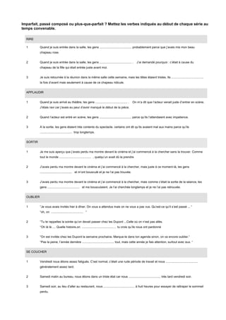 Imparfait, passé composé ou plus-que-parfait ? Mettez les verbes indiqués au début de chaque série au
temps convenable.
RIRE
1

Quand je suis entrée dans la salle, les gens ...................................... probablement parce que j’avais mis mon beau
chapeau rose.

2

Quand je suis entrée dans la salle, les gens ...................................... .

J’ai demandé pourquoi : c’était à cause du

chapeau de la fille qui était entrée juste avant moi.
3

Je suis retournée à la réunion dans la même salle cette semaine, mais les têtes étaient tristes. Ils ......................................
la fois d’avant mais seulement à cause de ce chapeau ridicule.

APPLAUDIR
1

Quand je suis arrivé au théâtre, les gens ...................................... .

On m’a dit que l’acteur venait juste d’entrer en scène.

J’étais ravi car j’avais eu peur d’avoir manqué le début de la pièce.
2

Quand l’acteur est entré en scène, les gens ...................................... parce qu’ils l’attendaient avec impatience.

3

A la sortie, les gens étaient très contents du spectacle. certains ont dit qu’ils avaient mal aux mains parce qu’ils
...................................... trop longtemps.

SORTIR
1

Je me suis aperçu que j’avais perdu ma montre devant le cinéma et j’ai commencé à la chercher sans la trouver. Comme
tout le monde ...................................... , quelqu’un avait dû la prendre

2

J’avais perdu ma montre devant le cinéma et j’ai commencé à la chercher, mais juste à ce moment-là, les gens
...................................... et m’ont bousculé et je ne l’ai pas trouvée.

3

J’avais perdu ma montre devant le cinéma et j’ai commencé à la chercher, mais comme c’était la sortie de la séance, les
gens ...................................... et me bousculaient. Je l’ai cherchée longtemps et je ne l’ai pas retrouvée.

OUBLIER
1

“Je vous avais invités hier à dîner. On vous a attendus mais on ne vous a pas vus. Qu’est-ce qu’il s’est passé ... “
“oh, on ...................................... “

2

“Tu te rappelles la soirée qu’on devait passer chez les Dupont ...Celle où on n’est pas allés.
“Oh là là .... Quelle histoire,on ...................................... , tu crois qu’ils nous ont pardonné

3

“On est invités chez les Dupont la semaine prochaine. Marque-le dans ton agenda sinon, on va encore oublier.”
“Pas la peine, l’année dernière ...................................... tout, mais cette année je fais attention, surtout avec eux. “

SE COUCHER
1

Vendredi nous étions assez fatigués. C’est normal, c’était une rude période de travail et nous ......................................
généralement assez tard.

2

Samedi matin au bureau, nous étions dans un triste état car nous ...................................... très tard vendredi soir.

3

Samedi soir, au lieu d’aller au restaurant, nous ..................................... à huit heures pour essayer de rattraper le sommeil
perdu.

 