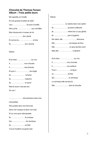 Chocolat de Thomas Fersen
Album : Trois petits tours
Ma cigarette sur l'oreille

Refrain

Et mes grosses lunettes de soleil
Leur …………………… la puce à l'oreille
Alors qu'ils …………………… aux corneilles
Mes chaussures à museau de rat
…………………… leur odorat
Et comme ils …………………… à fiche
Ils …………………… leur caniche

…………………… la volante dans mes calcifs
Ils …………………… pourtant inoffensifs
Ils …………………… même l'air un peu gênés
Ils …………………… pas s'oxygéner
Ma valise, elle …………………… décousue
Elle …………………… une langue de tissu
Elle …………………… un gros derrière carré

Refrain

Et le chien …………………… sur moi
Il …………………… mon chocolat
Il …………………… mes Granola
Et puis il …………………… les doigts
Ils …………………… la farine
Ils …………………… l'aspirine
Ils …………………… le savon
Mais le savon c'est pas bon

Mais elle …………………… à déclarer

Et le chien …………………… sur moi
Il …………………… mon chocolat
Il …………………… ma confiture
Puis il …………………… la figure
Je …………………… de flics
Qui …………………… la Jamaïque
La Jamaïque elle est plus là
Elle …………………… dans le chocolat

Oh non !

…………………… des perdreaux dans mes
chaussettes
Des poulets dans mon bermuda
Dans mon masque et dans mon tuba
Et sur mon gros radiocassette
Ils …………………… la musique
Qui …………………… de Jamaïque
Ils …………………… du Bob
Tout en fouillant ma garde-robe

5

 