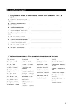 Exercices Passé composé

1) Transformez ces phrases au passé composé. Attention, il faut choisir entre « être » et
« avoir » .

La femme de chambre monte le petitdéjeuner.



………………………………………………………………………………


La femme de chambre monte par
l’escalier de service.



………………………………………………………………………………



Ils sortent d’une voiture grise.



………………………………………………………………………………



Ils sortent une grosse valise du coffre.



………………………………………………………………………………


Elle passe de bonnes vacances en
Italie.



………………………………………………………………………………



Elle passe devant la boulangerie.



………………………………………………………………………………



Il descend du camion sans se presser. 

………………………………………………………………………………



Il descend les meubles du camion.



………………………………………………………………………………



Elle rentre chez elle avant 20 heures.



………………………………………………………………………………



Elle rentre la voiture au garage.



………………………………………………………………………………

2) Passé composé avec « être». Accordez les participes passés si c’est nécessaire
Tour du monde

Mariage raté

Loto

Alpiniste

Elle a voyag… partout.

Il est n…. au Canada.

Ils ont gagn… au Loto.

Elles sont all…. au Népal.

Elle a visit… Paris.

Il a grand…. au Canada.

Ils sont deven…. riches.

Elles ont march… des jours et
des jours.

Elle est all…. à Moscou.

Il y a rencontr… une
Espagnole.

Ils ont quitt… leur travail.
Ils ont achet… un bateau.

Elles ont …… (avoir) froid et
faim.

Ils ont travers… l’Atlantique.

Elles sont tomb…. malades.

Ils sont reven… chez eux.

Elles ont abandonn….. leur
ascension.

Elle est rest …. un mois à
Venise.

Il a épous…. cette femme.

Elle a ador….. Berlin.

Ils sont part…. en Espagne.

Elle a bien aim…. Lima.

Ils y sont rest…. 10 ans.

Elle a parcour…. Rome.

Ils ont divorc….

Elles ne sont pas mont…. au
sommet.

Elle est pass…. au Caire .

Sa femme est rest… en
Espagne.

Elles sont redescend…..

Ils ont voul… repartir.

Elle est retourn… à Venise.
Il est retourn… au Canada.

2

 