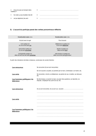 
Vous (ne pas se tromper) dans
l’addition ?



………………………………………………………………………………



Ce matin, je (se réveiller) très tôt



………………………………………………………………………………



Je (se dépêcher) de venir



………………………………………………………………………………

5) L’accord du participe passé des verbes pronominaux réfléchis

Construction sans « à »

Construction avec « à »

Accord avec le sujet

Pas d’accord

(voir quelqu’un)
ils ne se sont pas vus

(téléphoner à quelqu’un)
ils se sont téléphoné

(rencontrer quelqu’un)
ils se sont rencontrés

(écrire à quelqu’un)
elles se sont écrit

(comprendre quelqu’un)
elles se sont tout de suite comprises

(dire bonjour à quelqu’un)
elles ne se sont pas dit bonjour

A partir des indications données ci-dessous, construisez de courtes histoires :

Les amoureux

Se rencontrer (ils se sont rencontrés)
Se voir souvent, se plaire, se prendre par la main, s’embrasser, se marier, etc.

Les amis

Se rencontrer, s’écrire, se téléphoner, se perdre de vue, s’oublier, se retrouver,
etc.

Les hommes politiques à la
télévision

Se dire bonjour, se serrer la main, se poser des questions, se répondre, se
disputer, s’expliquer leur point de vue, etc.

Les amoureux

Ils se sont rencontrés, ils se sont vus souvent, ………………………………………
………………………………………………………………………………………………
………………………………………………………………………………………………

Les amis

………………………………………………………………………………………………
………………………………………………………………………………………………
………………………………………………………………………………………………

Les hommes politiques à la
télévision

………………………………………………………………………………………………
………………………………………………………………………………………………
………………………………………………………………………………………………

4

 
