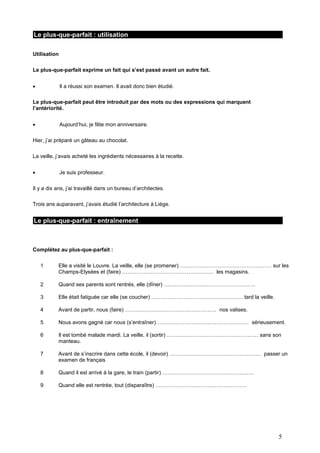 Le plus-que-parfait : utilisation
Utilisation
Le plus-que-parfait exprime un fait qui s’est passé avant un autre fait.


Il a réussi son examen. Il avait donc bien étudié.

Le plus-que-parfait peut être introduit par des mots ou des expressions qui marquent
l’antériorité.


Aujourd’hui, je fête mon anniversaire.

Hier, j’ai préparé un gâteau au chocolat.
La veille, j’avais acheté les ingrédients nécessaires à la recette.


Je suis professeur.

Il y a dix ans, j’ai travaillé dans un bureau d’architectes.
Trois ans auparavant, j’avais étudié l’architecture à Liège.

Le plus-que-parfait : entraînement

Complétez au plus-que-parfait :
1

Elle a visité le Louvre. La veille, elle (se promener) …………………………………………… sur les
Champs-Elysées et (faire) …………………………………………… les magasins.

2

Quand ses parents sont rentrés, elle (dîner) ……………………………………………

3

Elle était fatiguée car elle (se coucher) …………………………………………… tard la veille.

4

Avant de partir, nous (faire) …………………………………………… nos valises.

5

Nous avons gagné car nous (s’entraîner) …………………………………………… sérieusement.

6

Il est tombé malade mardi. La veille, il (sortir) …………………………………………… sans son
manteau.

7

Avant de s’inscrire dans cette école, il (devoir) …………………………………………… passer un
examen de français

8

Quand il est arrivé à la gare, le train (partir) ……………………………………………

9

Quand elle est rentrée, tout (disparaître) ……………………………………………

5

 
