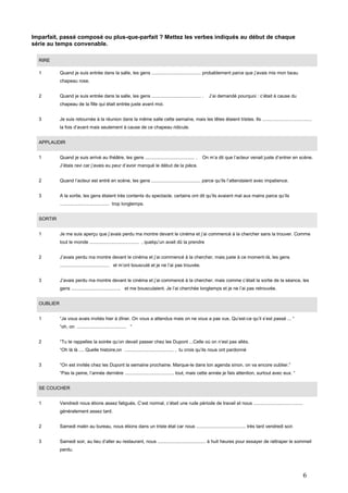 Imparfait, passé composé ou plus-que-parfait ? Mettez les verbes indiqués au début de chaque
série au temps convenable.
RIRE
1

Quand je suis entrée dans la salle, les gens ...................................... probablement parce que j’avais mis mon beau
chapeau rose.

2

Quand je suis entrée dans la salle, les gens ...................................... .

J’ai demandé pourquoi : c’était à cause du

chapeau de la fille qui était entrée juste avant moi.
3

Je suis retournée à la réunion dans la même salle cette semaine, mais les têtes étaient tristes. Ils ......................................
la fois d’avant mais seulement à cause de ce chapeau ridicule.

APPLAUDIR
1

Quand je suis arrivé au théâtre, les gens ...................................... .

On m’a dit que l’acteur venait juste d’entrer en scène.

J’étais ravi car j’avais eu peur d’avoir manqué le début de la pièce.
2

Quand l’acteur est entré en scène, les gens ...................................... parce qu’ils l’attendaient avec impatience.

3

A la sortie, les gens étaient très contents du spectacle. certains ont dit qu’ils avaient mal aux mains parce qu’ils
...................................... trop longtemps.

SORTIR
1

Je me suis aperçu que j’avais perdu ma montre devant le cinéma et j’ai commencé à la chercher sans la trouver. Comme
tout le monde ...................................... , quelqu’un avait dû la prendre

2

J’avais perdu ma montre devant le cinéma et j’ai commencé à la chercher, mais juste à ce moment-là, les gens
...................................... et m’ont bousculé et je ne l’ai pas trouvée.

3

J’avais perdu ma montre devant le cinéma et j’ai commencé à la chercher, mais comme c’était la sortie de la séance, les
gens ...................................... et me bousculaient. Je l’ai cherchée longtemps et je ne l’ai pas retrouvée.

OUBLIER
1

“Je vous avais invités hier à dîner. On vous a attendus mais on ne vous a pas vus. Qu’est-ce qu’il s’est passé ... “
“oh, on ...................................... “

2

“Tu te rappelles la soirée qu’on devait passer chez les Dupont ...Celle où on n’est pas allés.
“Oh là là .... Quelle histoire,on ...................................... , tu crois qu’ils nous ont pardonné

3

“On est invités chez les Dupont la semaine prochaine. Marque-le dans ton agenda sinon, on va encore oublier.”
“Pas la peine, l’année dernière ...................................... tout, mais cette année je fais attention, surtout avec eux. “

SE COUCHER
1

Vendredi nous étions assez fatigués. C’est normal, c’était une rude période de travail et nous ......................................
généralement assez tard.

2

Samedi matin au bureau, nous étions dans un triste état car nous ...................................... très tard vendredi soir.

3

Samedi soir, au lieu d’aller au restaurant, nous ..................................... à huit heures pour essayer de rattraper le sommeil
perdu.

6

 