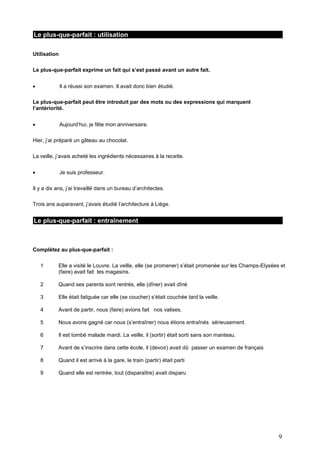 Le plus-que-parfait : utilisation
Utilisation
Le plus-que-parfait exprime un fait qui s’est passé avant un autre fait.


Il a réussi son examen. Il avait donc bien étudié.

Le plus-que-parfait peut être introduit par des mots ou des expressions qui marquent
l’antériorité.


Aujourd’hui, je fête mon anniversaire.

Hier, j’ai préparé un gâteau au chocolat.
La veille, j’avais acheté les ingrédients nécessaires à la recette.


Je suis professeur.

Il y a dix ans, j’ai travaillé dans un bureau d’architectes.
Trois ans auparavant, j’avais étudié l’architecture à Liège.

Le plus-que-parfait : entraînement

Complétez au plus-que-parfait :
1

Elle a visité le Louvre. La veille, elle (se promener) s’était promenée sur les Champs-Elysées et
(faire) avait fait les magasins.

2

Quand ses parents sont rentrés, elle (dîner) avait dîné

3

Elle était fatiguée car elle (se coucher) s’était couchée tard la veille.

4

Avant de partir, nous (faire) avions fait nos valises.

5

Nous avons gagné car nous (s’entraîner) nous étions entraînés sérieusement.

6

Il est tombé malade mardi. La veille, il (sortir) était sorti sans son manteau.

7

Avant de s’inscrire dans cette école, il (devoir) avait dû passer un examen de français

8

Quand il est arrivé à la gare, le train (partir) était parti

9

Quand elle est rentrée, tout (disparaître) avait disparu

9

 