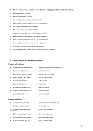 3) Passé composé avec « avoir». Accordez les participes passés si c’est nécessaire


Il a rempli le verre et il l’a vidé



Il a rempli la bouteille et il l’a vidée



J’ai cherché ton adresse mais je ne l’ai pas trouvée



J’ai cherché le numéro de téléphone mais je ne l’ai pas trouvé



Elle a ouvert la fenêtre puis elle l’a refermée



Elle a ouvert les yeux puis elle les a refermés



Il a écrit un message à sa copine puis il l’a supprimé et réécrit



Il a écrit une lettre à sa copine puis il l’a déchirée et réécrcrite



Nous avions perdu nos papiers mais nous les avons retrouvés



Nous avions perdu nos clés mais on nous les a rapportées



Ils ont détruit l’immeuble mais ils ne l’ont pas reconstruit



Le tremblement de terre a détruit la ville mais les habitants l’ont reconstruite

4) Passé composé des verbes pronominaux
Phrases affirmatives


Je (s’endormir) au cinéma hier soir.



Je me suis endormi(e) au cinéma hier soir.



Excusez-moi, je (s’énerver)



Je me suis énervé



Excusez-nous, nous (se tromper)



Nous nous sommes trompés



Vous (s’amuser) à cette soirée ?



Vous vous êtes amusés



Tu (s’inquiéter), pourquoi ?



Tu t’es inquiété



Il (se décider) rapidement ?



Il s’est décidé



A quelle heure ils (se coucher)?



Ils se sont couchés



Ce matin, je (se réveiller) très tôt



Je me suis réveillé



Je (se dépêcher) de venir



Je me suis dépêché

Phrases négatives


Je (ne pas s’ennuyer) du tout



Je ne me suis pas ennuyé(e) du tout



Pourquoi tu (ne pas se raser) ?



Tu ne t’es pas rasé


Pourquoi est-ce qu’elle (ne pas
s’excuser) ?



Elle ne s’est pas excusée



Elle (ne pas s’étonner) de te voir ?



Elle ne s’est as étonnée



Je (ne pas se coucher) cette nuit.



Je ne me sui spas couché



Ils (ne pas s’arrêter) chez vous ?



Ils ne se sont pas arrêté

7

 